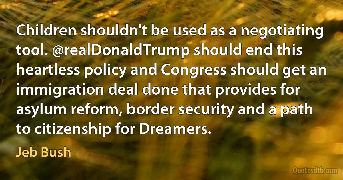 Children shouldn't be used as a negotiating tool. @realDonaldTrump should end this heartless policy and Congress should get an immigration deal done that provides for asylum reform, border security and a path to citizenship for Dreamers. (Jeb Bush)