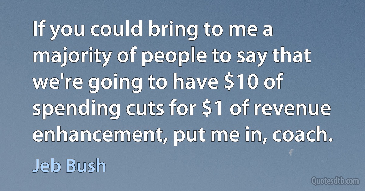 If you could bring to me a majority of people to say that we're going to have $10 of spending cuts for $1 of revenue enhancement, put me in, coach. (Jeb Bush)