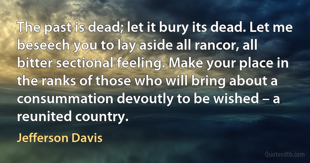 The past is dead; let it bury its dead. Let me beseech you to lay aside all rancor, all bitter sectional feeling. Make your place in the ranks of those who will bring about a consummation devoutly to be wished – a reunited country. (Jefferson Davis)