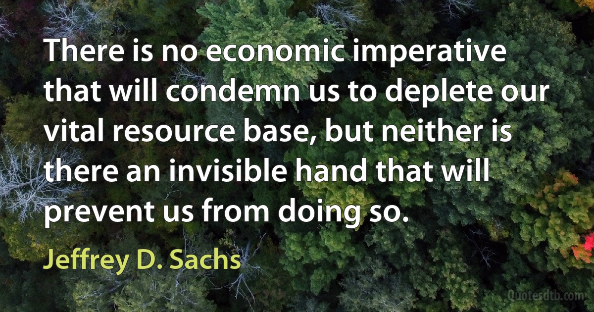 There is no economic imperative that will condemn us to deplete our vital resource base, but neither is there an invisible hand that will prevent us from doing so. (Jeffrey D. Sachs)