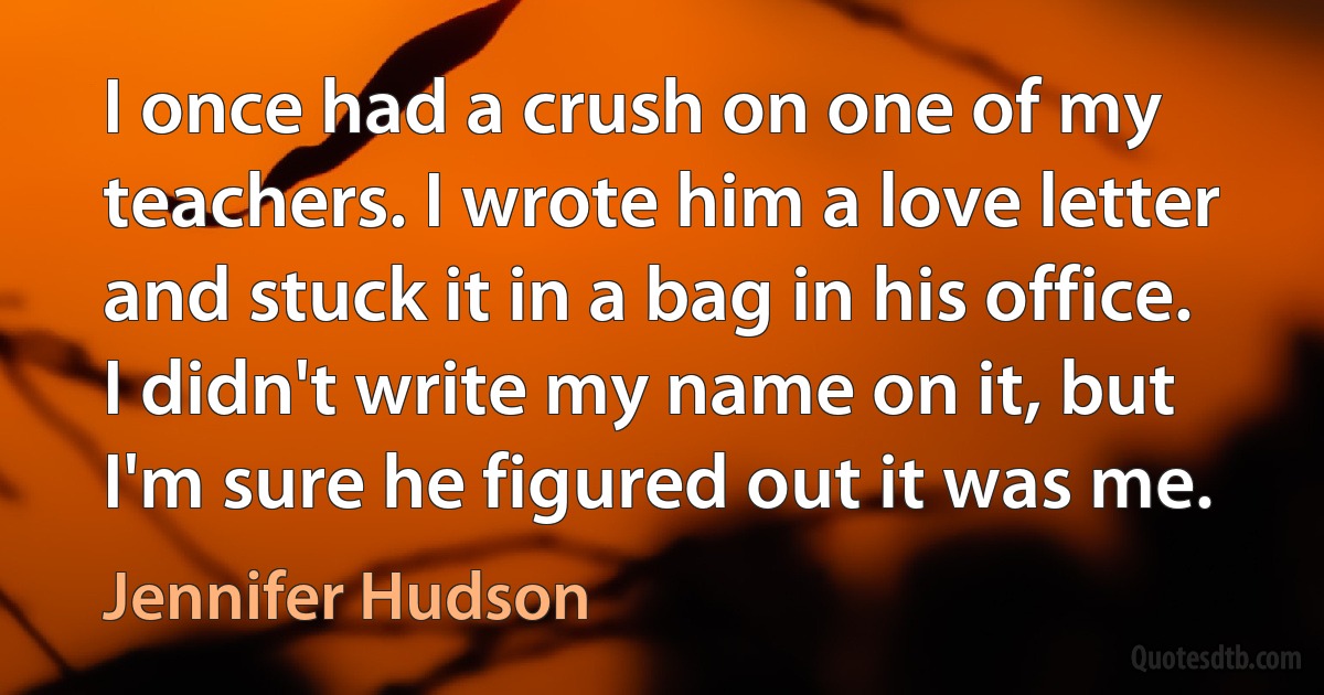 I once had a crush on one of my teachers. I wrote him a love letter and stuck it in a bag in his office. I didn't write my name on it, but I'm sure he figured out it was me. (Jennifer Hudson)