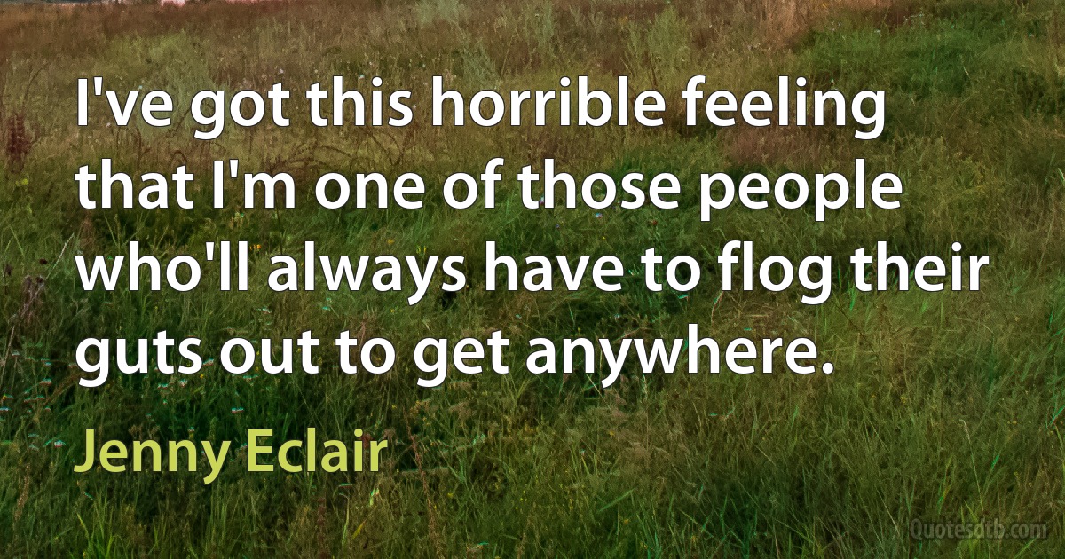 I've got this horrible feeling that I'm one of those people who'll always have to flog their guts out to get anywhere. (Jenny Eclair)