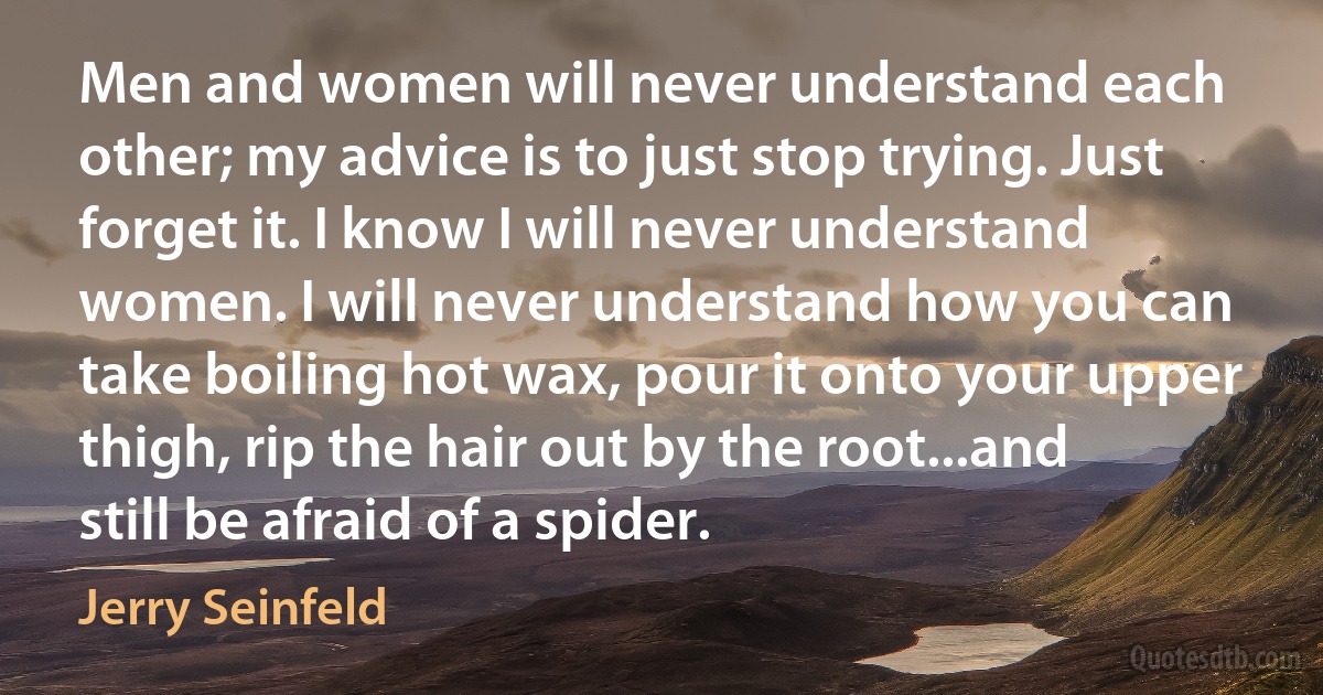 Men and women will never understand each other; my advice is to just stop trying. Just forget it. I know I will never understand women. I will never understand how you can take boiling hot wax, pour it onto your upper thigh, rip the hair out by the root...and still be afraid of a spider. (Jerry Seinfeld)