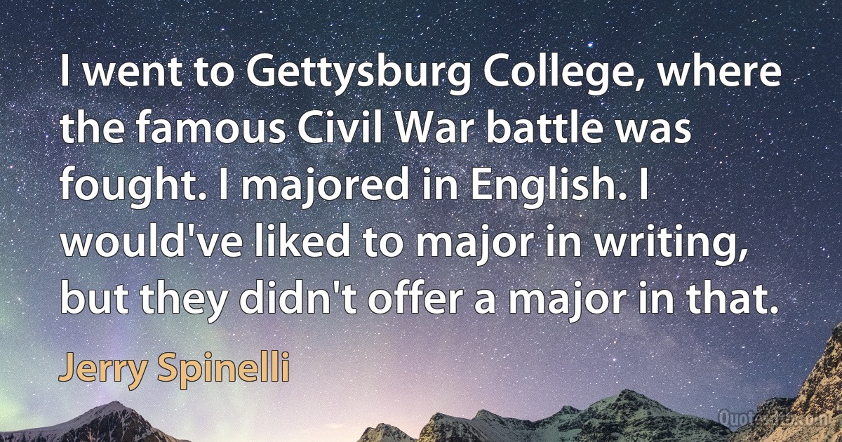 I went to Gettysburg College, where the famous Civil War battle was fought. I majored in English. I would've liked to major in writing, but they didn't offer a major in that. (Jerry Spinelli)