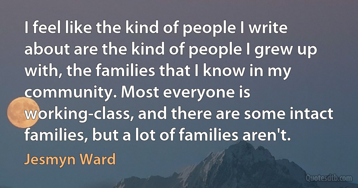 I feel like the kind of people I write about are the kind of people I grew up with, the families that I know in my community. Most everyone is working-class, and there are some intact families, but a lot of families aren't. (Jesmyn Ward)