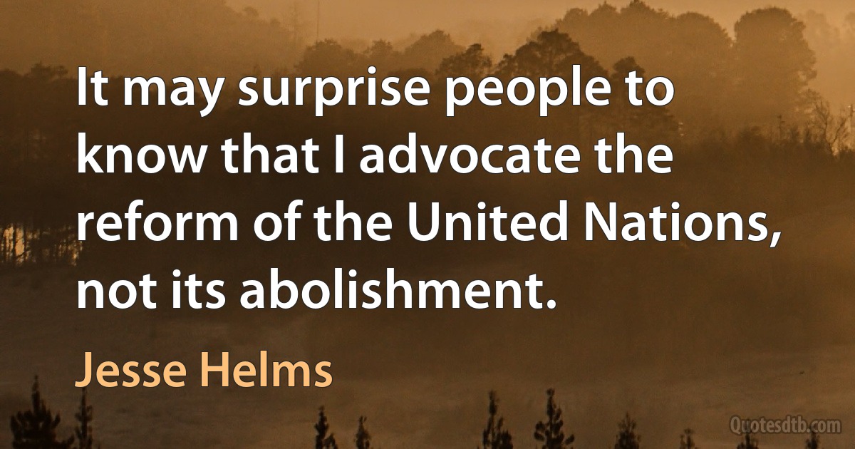 It may surprise people to know that I advocate the reform of the United Nations, not its abolishment. (Jesse Helms)