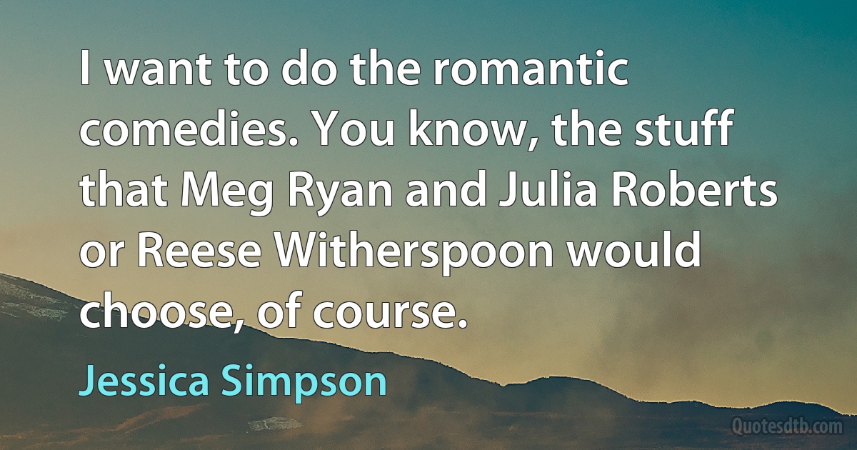 I want to do the romantic comedies. You know, the stuff that Meg Ryan and Julia Roberts or Reese Witherspoon would choose, of course. (Jessica Simpson)