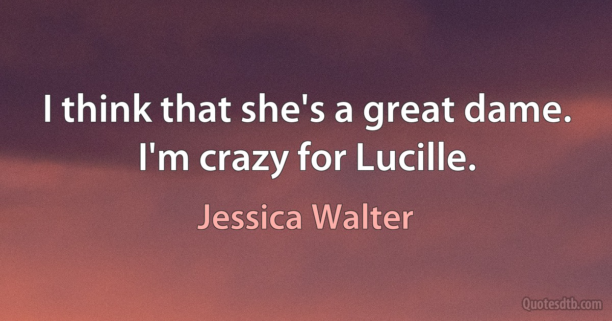 I think that she's a great dame. I'm crazy for Lucille. (Jessica Walter)