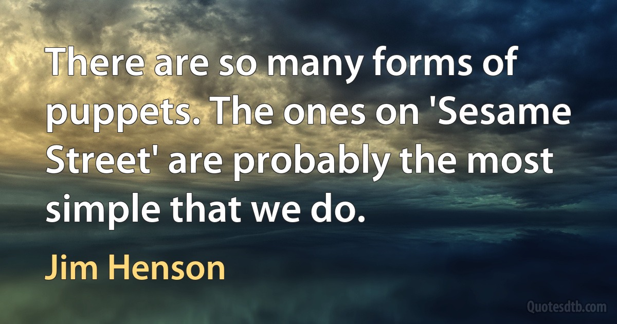 There are so many forms of puppets. The ones on 'Sesame Street' are probably the most simple that we do. (Jim Henson)