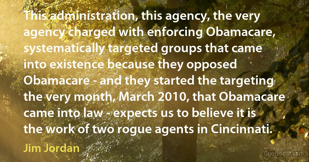 This administration, this agency, the very agency charged with enforcing Obamacare, systematically targeted groups that came into existence because they opposed Obamacare - and they started the targeting the very month, March 2010, that Obamacare came into law - expects us to believe it is the work of two rogue agents in Cincinnati. (Jim Jordan)