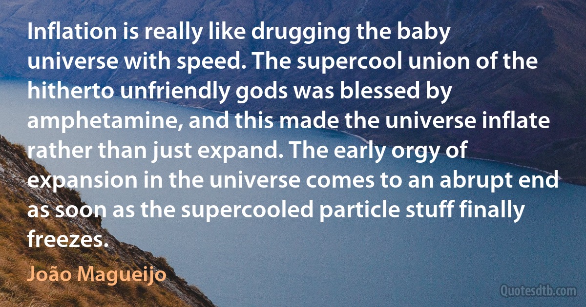 Inflation is really like drugging the baby universe with speed. The supercool union of the hitherto unfriendly gods was blessed by amphetamine, and this made the universe inflate rather than just expand. The early orgy of expansion in the universe comes to an abrupt end as soon as the supercooled particle stuff finally freezes. (João Magueijo)