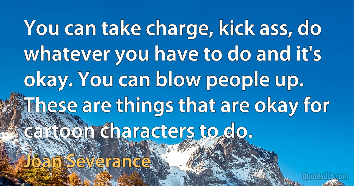 You can take charge, kick ass, do whatever you have to do and it's okay. You can blow people up. These are things that are okay for cartoon characters to do. (Joan Severance)