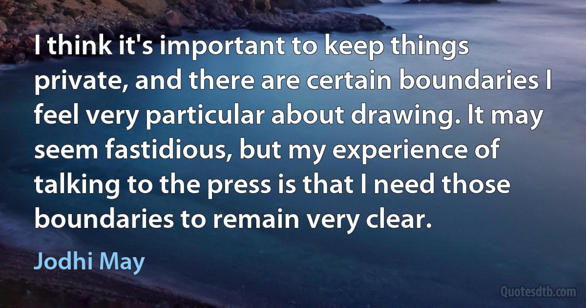 I think it's important to keep things private, and there are certain boundaries I feel very particular about drawing. It may seem fastidious, but my experience of talking to the press is that I need those boundaries to remain very clear. (Jodhi May)