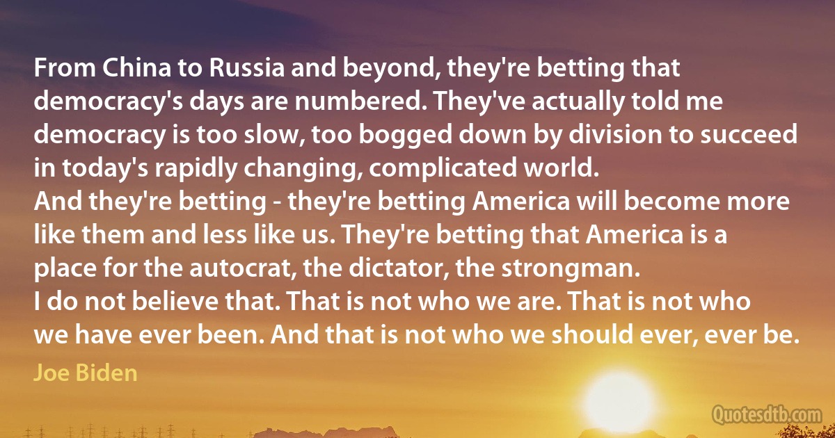 From China to Russia and beyond, they're betting that democracy's days are numbered. They've actually told me democracy is too slow, too bogged down by division to succeed in today's rapidly changing, complicated world.
And they're betting - they're betting America will become more like them and less like us. They're betting that America is a place for the autocrat, the dictator, the strongman.
I do not believe that. That is not who we are. That is not who we have ever been. And that is not who we should ever, ever be. (Joe Biden)