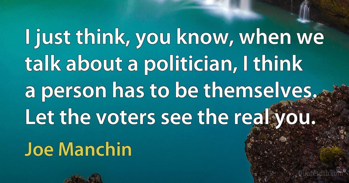 I just think, you know, when we talk about a politician, I think a person has to be themselves. Let the voters see the real you. (Joe Manchin)