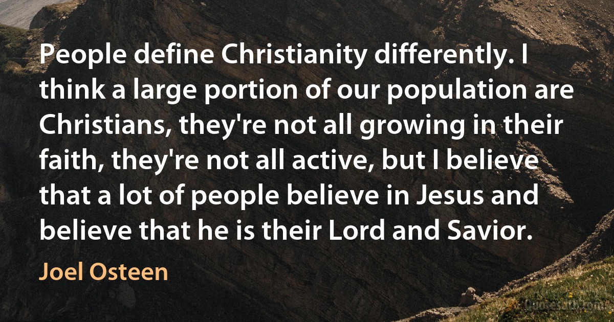 People define Christianity differently. I think a large portion of our population are Christians, they're not all growing in their faith, they're not all active, but I believe that a lot of people believe in Jesus and believe that he is their Lord and Savior. (Joel Osteen)