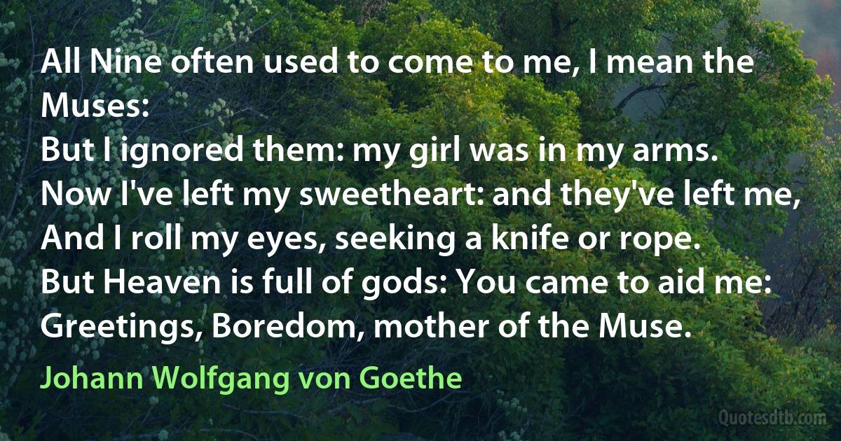 All Nine often used to come to me, I mean the Muses:
But I ignored them: my girl was in my arms.
Now I've left my sweetheart: and they've left me,
And I roll my eyes, seeking a knife or rope.
But Heaven is full of gods: You came to aid me:
Greetings, Boredom, mother of the Muse. (Johann Wolfgang von Goethe)