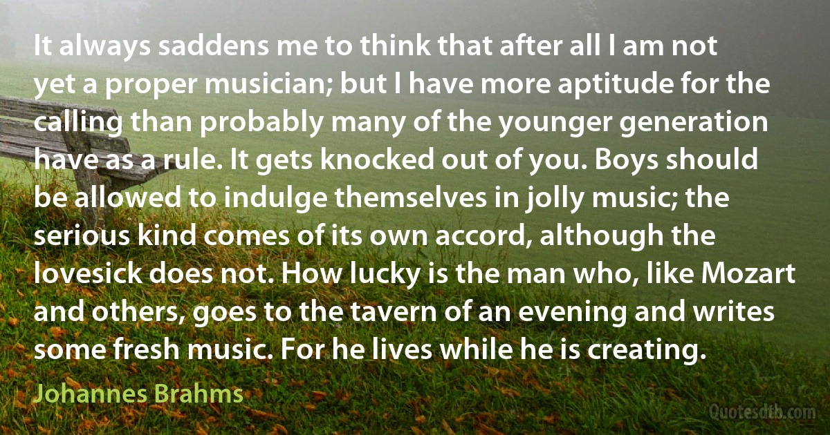 It always saddens me to think that after all I am not yet a proper musician; but I have more aptitude for the calling than probably many of the younger generation have as a rule. It gets knocked out of you. Boys should be allowed to indulge themselves in jolly music; the serious kind comes of its own accord, although the lovesick does not. How lucky is the man who, like Mozart and others, goes to the tavern of an evening and writes some fresh music. For he lives while he is creating. (Johannes Brahms)