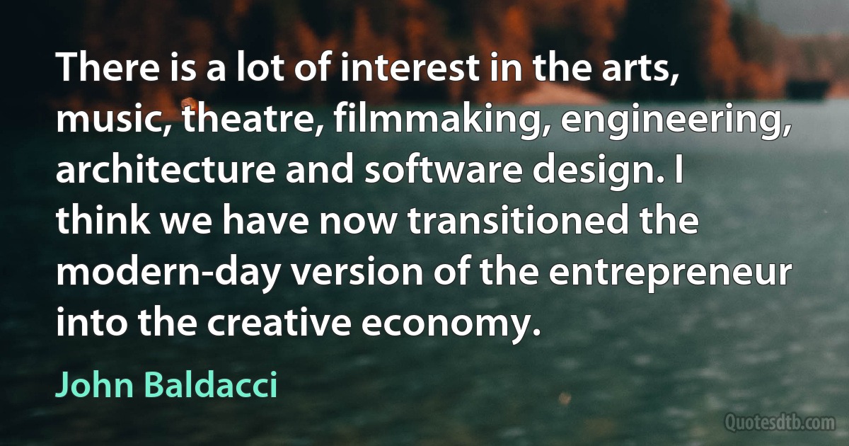 There is a lot of interest in the arts, music, theatre, filmmaking, engineering, architecture and software design. I think we have now transitioned the modern-day version of the entrepreneur into the creative economy. (John Baldacci)