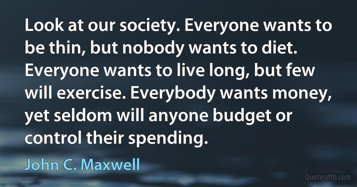 Look at our society. Everyone wants to be thin, but nobody wants to diet. Everyone wants to live long, but few will exercise. Everybody wants money, yet seldom will anyone budget or control their spending. (John C. Maxwell)