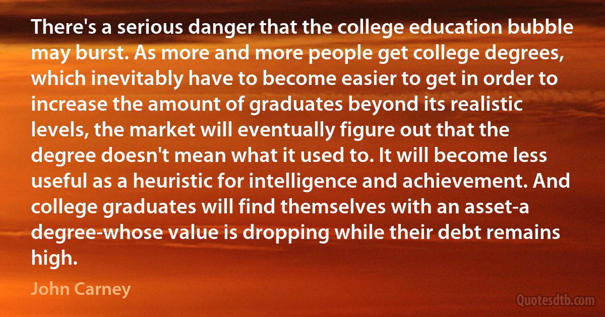 There's a serious danger that the college education bubble may burst. As more and more people get college degrees, which inevitably have to become easier to get in order to increase the amount of graduates beyond its realistic levels, the market will eventually figure out that the degree doesn't mean what it used to. It will become less useful as a heuristic for intelligence and achievement. And college graduates will find themselves with an asset-a degree-whose value is dropping while their debt remains high. (John Carney)