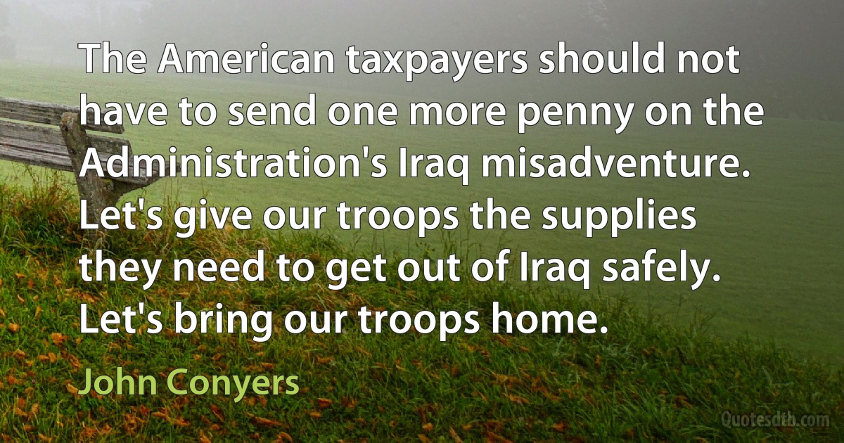 The American taxpayers should not have to send one more penny on the Administration's Iraq misadventure. Let's give our troops the supplies they need to get out of Iraq safely. Let's bring our troops home. (John Conyers)