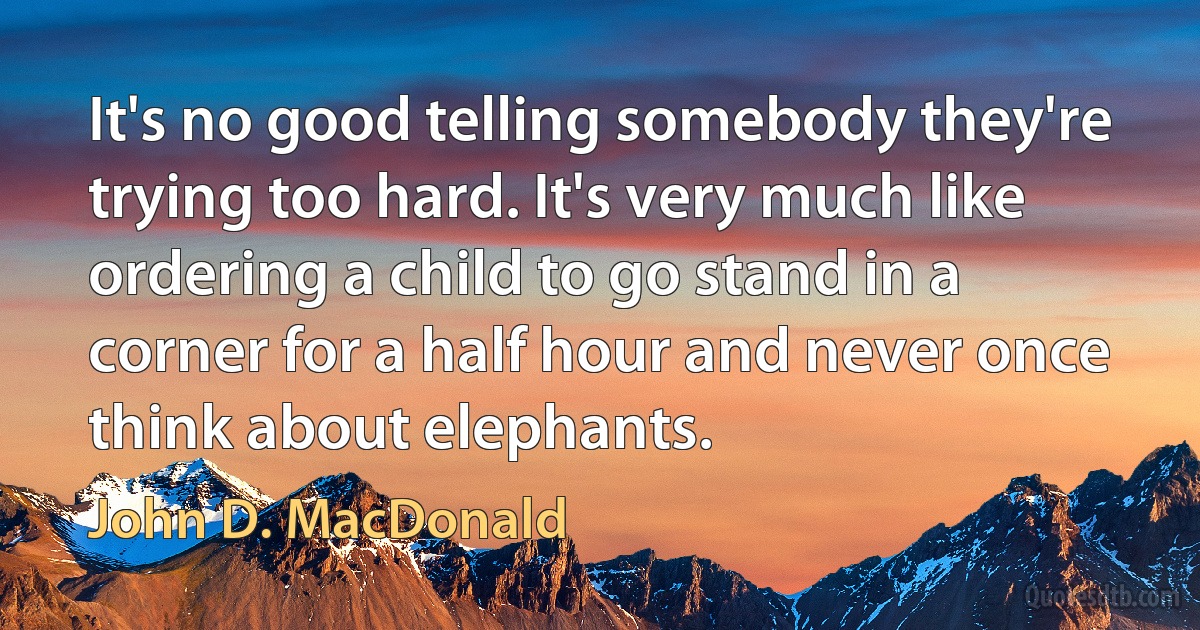 It's no good telling somebody they're trying too hard. It's very much like ordering a child to go stand in a corner for a half hour and never once think about elephants. (John D. MacDonald)