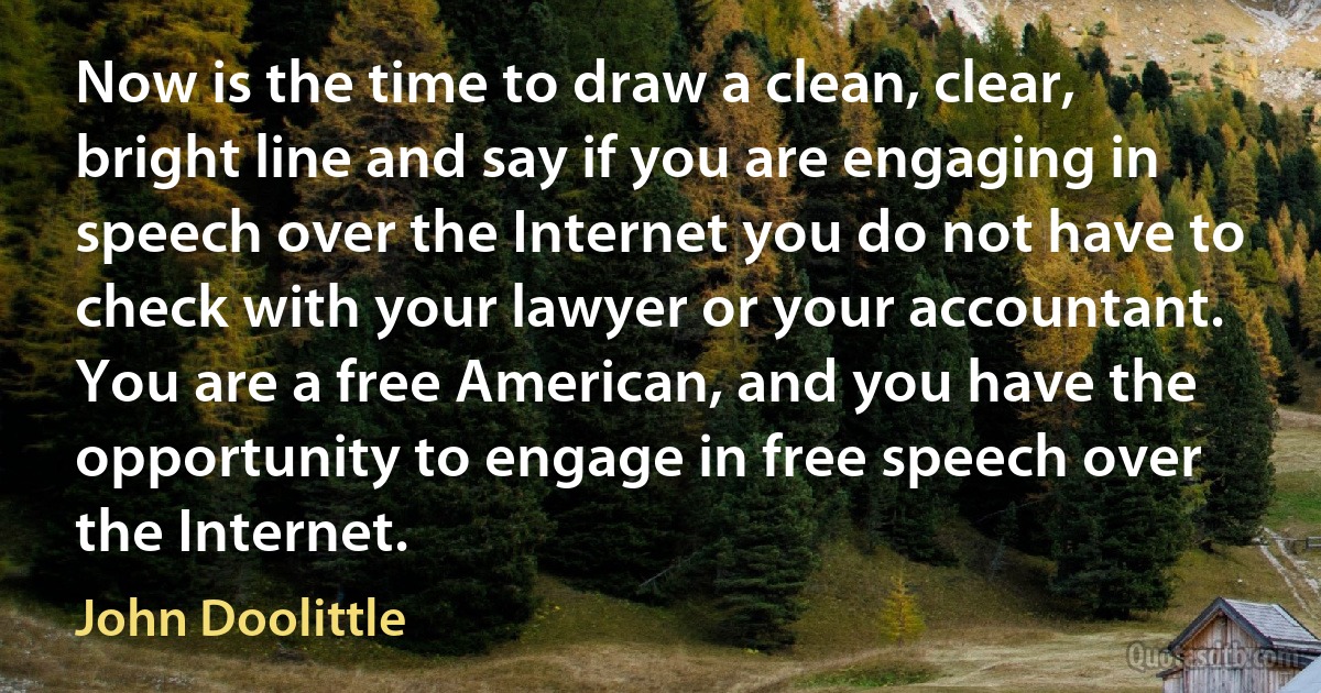 Now is the time to draw a clean, clear, bright line and say if you are engaging in speech over the Internet you do not have to check with your lawyer or your accountant. You are a free American, and you have the opportunity to engage in free speech over the Internet. (John Doolittle)