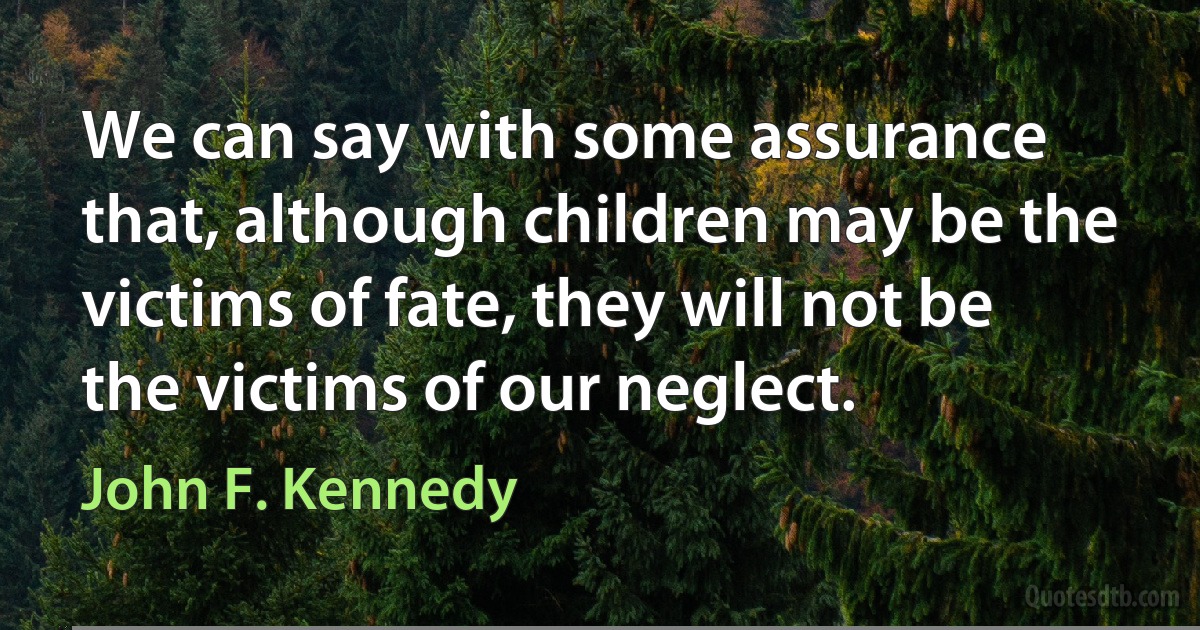 We can say with some assurance that, although children may be the victims of fate, they will not be the victims of our neglect. (John F. Kennedy)