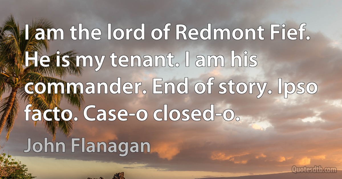 I am the lord of Redmont Fief. He is my tenant. I am his commander. End of story. Ipso facto. Case-o closed-o. (John Flanagan)