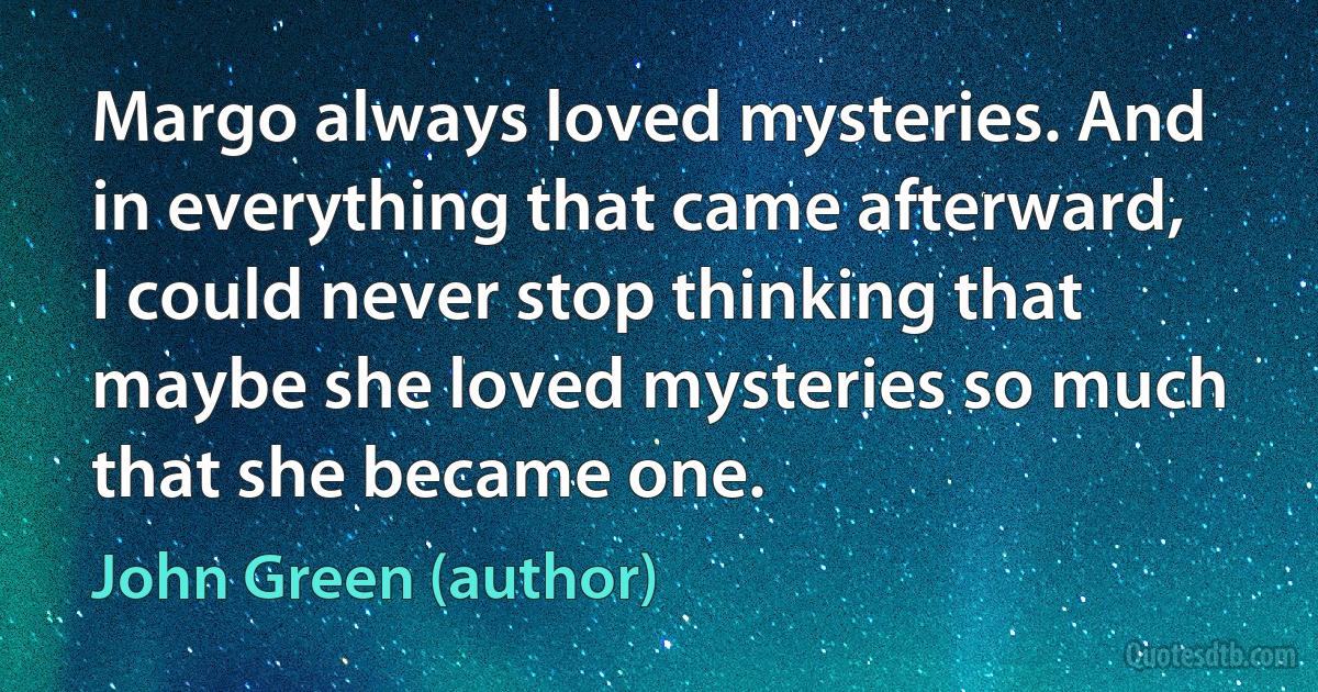 Margo always loved mysteries. And in everything that came afterward, I could never stop thinking that maybe she loved mysteries so much that she became one. (John Green (author))