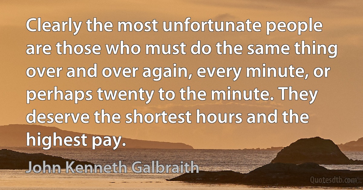 Clearly the most unfortunate people are those who must do the same thing over and over again, every minute, or perhaps twenty to the minute. They deserve the shortest hours and the highest pay. (John Kenneth Galbraith)