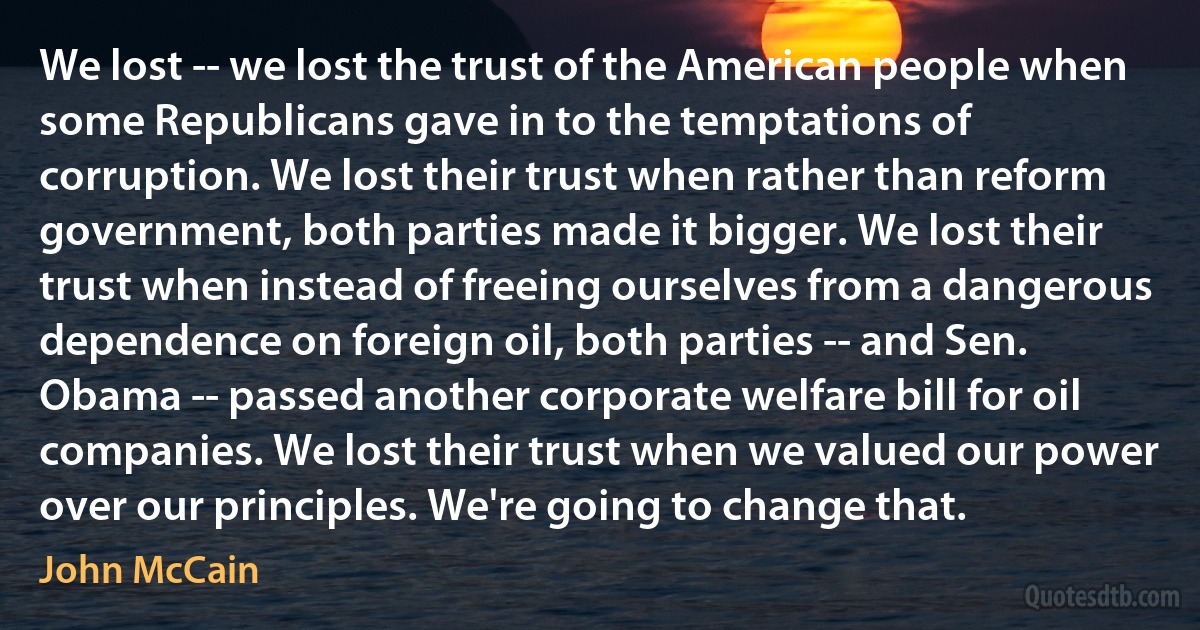 We lost -- we lost the trust of the American people when some Republicans gave in to the temptations of corruption. We lost their trust when rather than reform government, both parties made it bigger. We lost their trust when instead of freeing ourselves from a dangerous dependence on foreign oil, both parties -- and Sen. Obama -- passed another corporate welfare bill for oil companies. We lost their trust when we valued our power over our principles. We're going to change that. (John McCain)