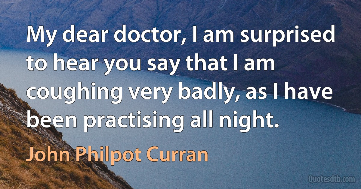 My dear doctor, I am surprised to hear you say that I am coughing very badly, as I have been practising all night. (John Philpot Curran)