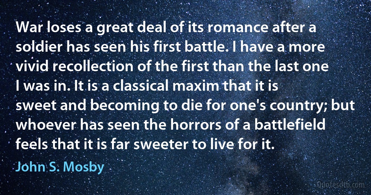 War loses a great deal of its romance after a soldier has seen his first battle. I have a more vivid recollection of the first than the last one I was in. It is a classical maxim that it is sweet and becoming to die for one's country; but whoever has seen the horrors of a battlefield feels that it is far sweeter to live for it. (John S. Mosby)