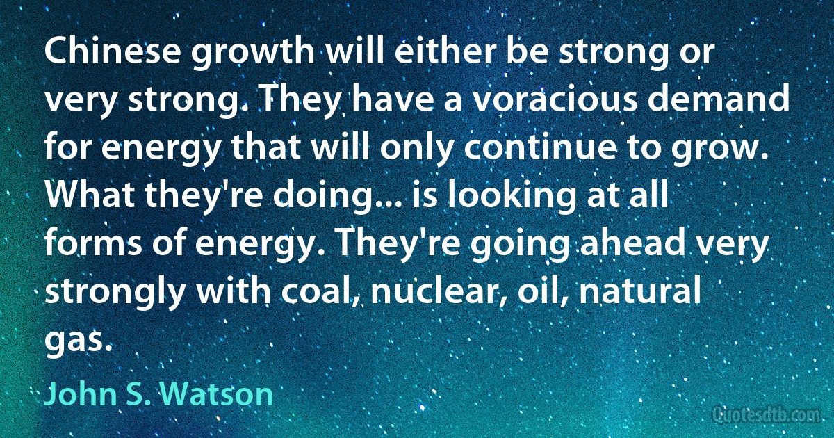 Chinese growth will either be strong or very strong. They have a voracious demand for energy that will only continue to grow. What they're doing... is looking at all forms of energy. They're going ahead very strongly with coal, nuclear, oil, natural gas. (John S. Watson)