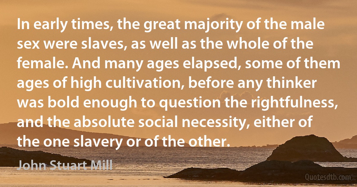 In early times, the great majority of the male sex were slaves, as well as the whole of the female. And many ages elapsed, some of them ages of high cultivation, before any thinker was bold enough to question the rightfulness, and the absolute social necessity, either of the one slavery or of the other. (John Stuart Mill)