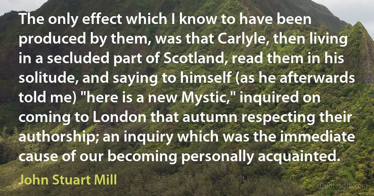 The only effect which I know to have been produced by them, was that Carlyle, then living in a secluded part of Scotland, read them in his solitude, and saying to himself (as he afterwards told me) "here is a new Mystic," inquired on coming to London that autumn respecting their authorship; an inquiry which was the immediate cause of our becoming personally acquainted. (John Stuart Mill)