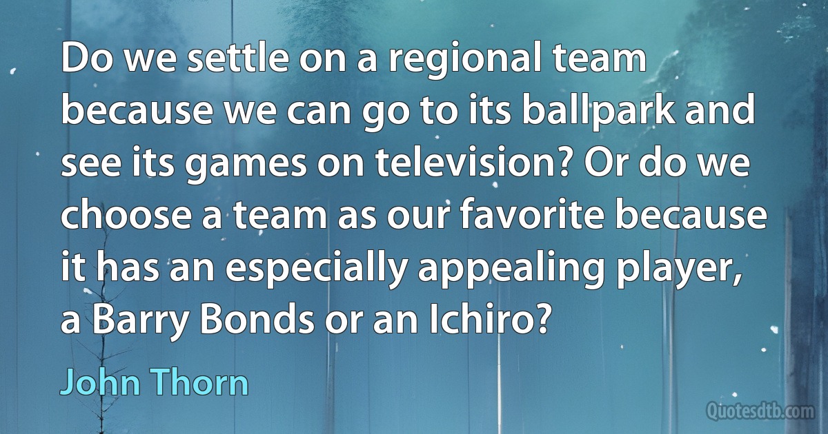 Do we settle on a regional team because we can go to its ballpark and see its games on television? Or do we choose a team as our favorite because it has an especially appealing player, a Barry Bonds or an Ichiro? (John Thorn)