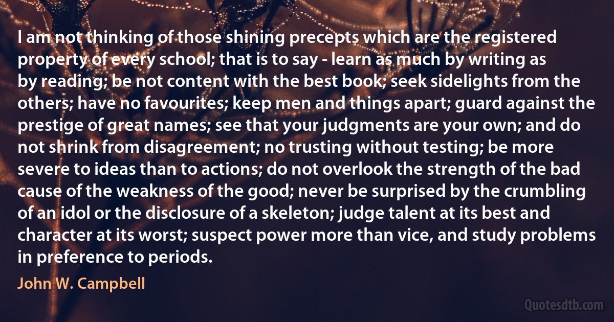 I am not thinking of those shining precepts which are the registered property of every school; that is to say - learn as much by writing as by reading; be not content with the best book; seek sidelights from the others; have no favourites; keep men and things apart; guard against the prestige of great names; see that your judgments are your own; and do not shrink from disagreement; no trusting without testing; be more severe to ideas than to actions; do not overlook the strength of the bad cause of the weakness of the good; never be surprised by the crumbling of an idol or the disclosure of a skeleton; judge talent at its best and character at its worst; suspect power more than vice, and study problems in preference to periods. (John W. Campbell)