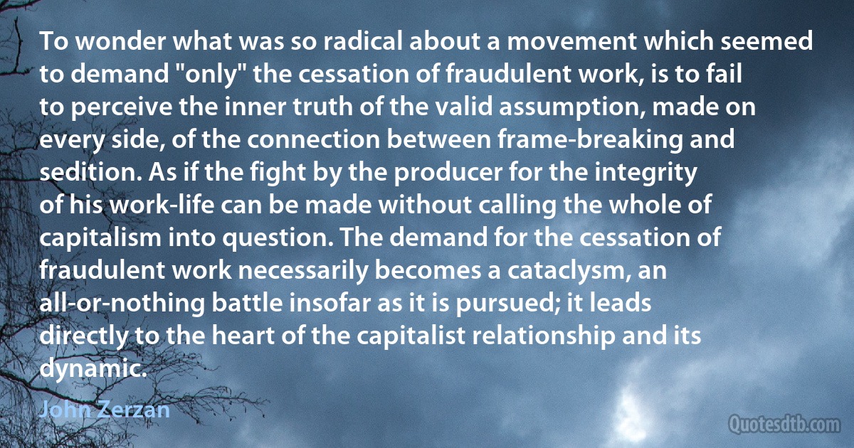 To wonder what was so radical about a movement which seemed to demand "only" the cessation of fraudulent work, is to fail to perceive the inner truth of the valid assumption, made on every side, of the connection between frame-breaking and sedition. As if the fight by the producer for the integrity of his work-life can be made without calling the whole of capitalism into question. The demand for the cessation of fraudulent work necessarily becomes a cataclysm, an all-or-nothing battle insofar as it is pursued; it leads directly to the heart of the capitalist relationship and its dynamic. (John Zerzan)