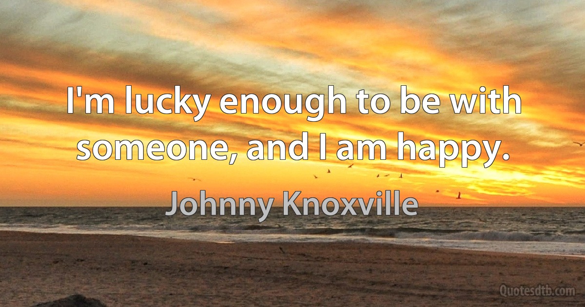 I'm lucky enough to be with someone, and I am happy. (Johnny Knoxville)