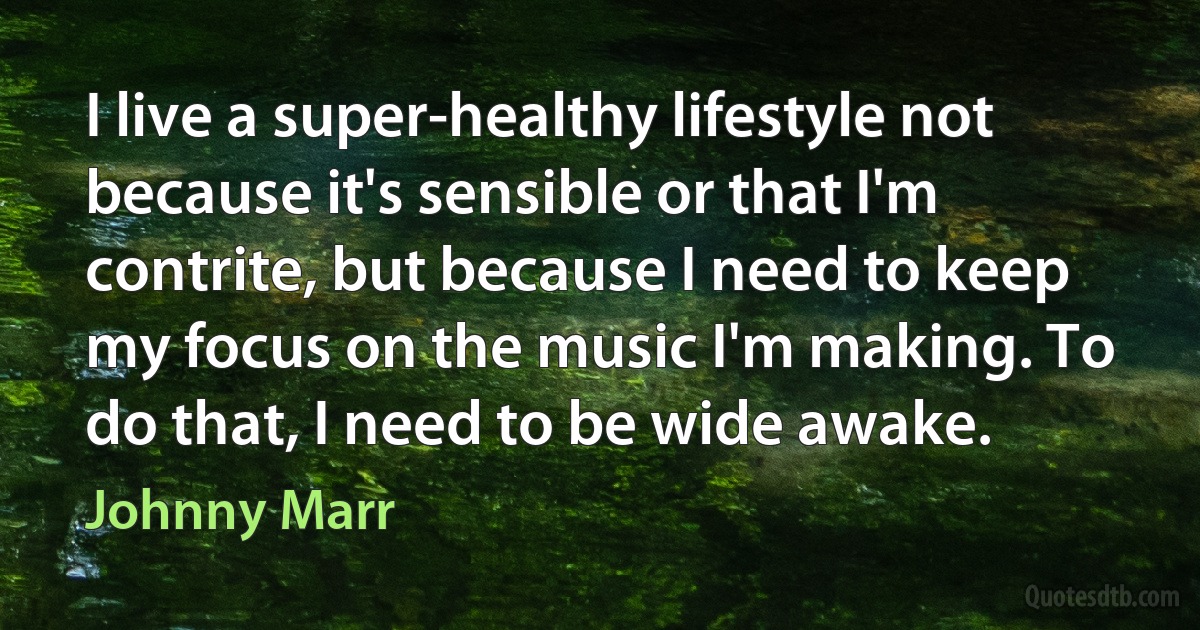 I live a super-healthy lifestyle not because it's sensible or that I'm contrite, but because I need to keep my focus on the music I'm making. To do that, I need to be wide awake. (Johnny Marr)