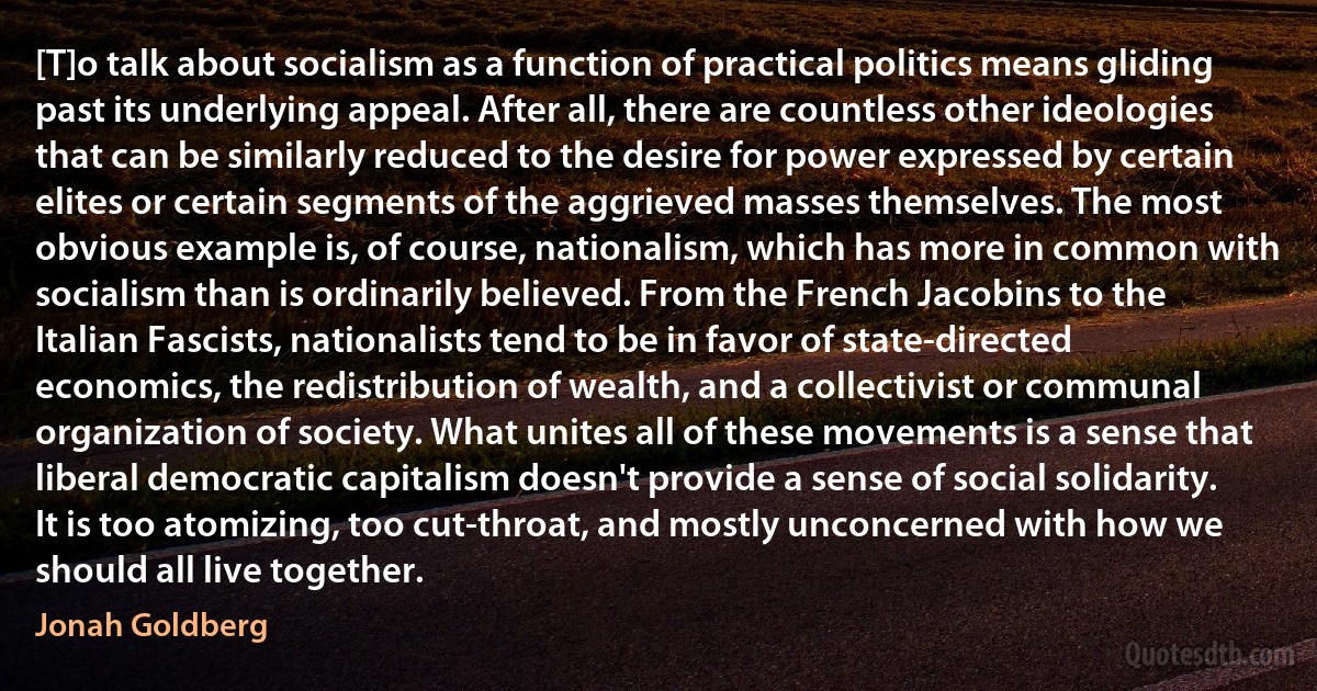 [T]o talk about socialism as a function of practical politics means gliding past its underlying appeal. After all, there are countless other ideologies that can be similarly reduced to the desire for power expressed by certain elites or certain segments of the aggrieved masses themselves. The most obvious example is, of course, nationalism, which has more in common with socialism than is ordinarily believed. From the French Jacobins to the Italian Fascists, nationalists tend to be in favor of state-directed economics, the redistribution of wealth, and a collectivist or communal organization of society. What unites all of these movements is a sense that liberal democratic capitalism doesn't provide a sense of social solidarity. It is too atomizing, too cut-throat, and mostly unconcerned with how we should all live together. (Jonah Goldberg)