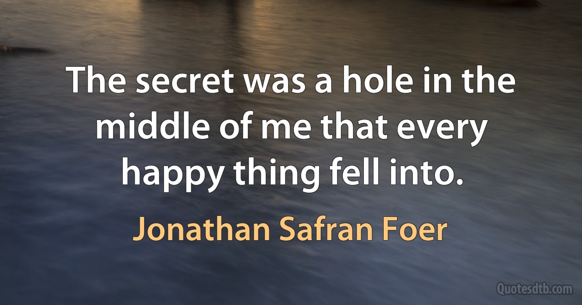 The secret was a hole in the middle of me that every happy thing fell into. (Jonathan Safran Foer)