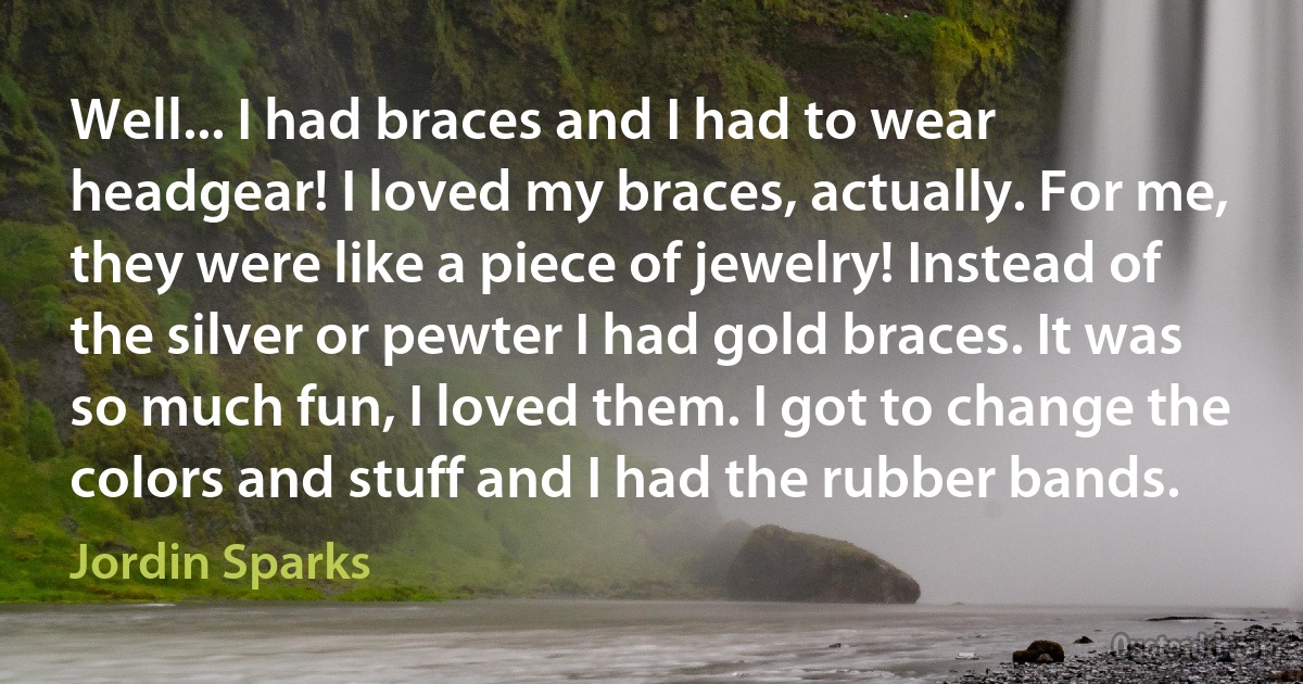 Well... I had braces and I had to wear headgear! I loved my braces, actually. For me, they were like a piece of jewelry! Instead of the silver or pewter I had gold braces. It was so much fun, I loved them. I got to change the colors and stuff and I had the rubber bands. (Jordin Sparks)