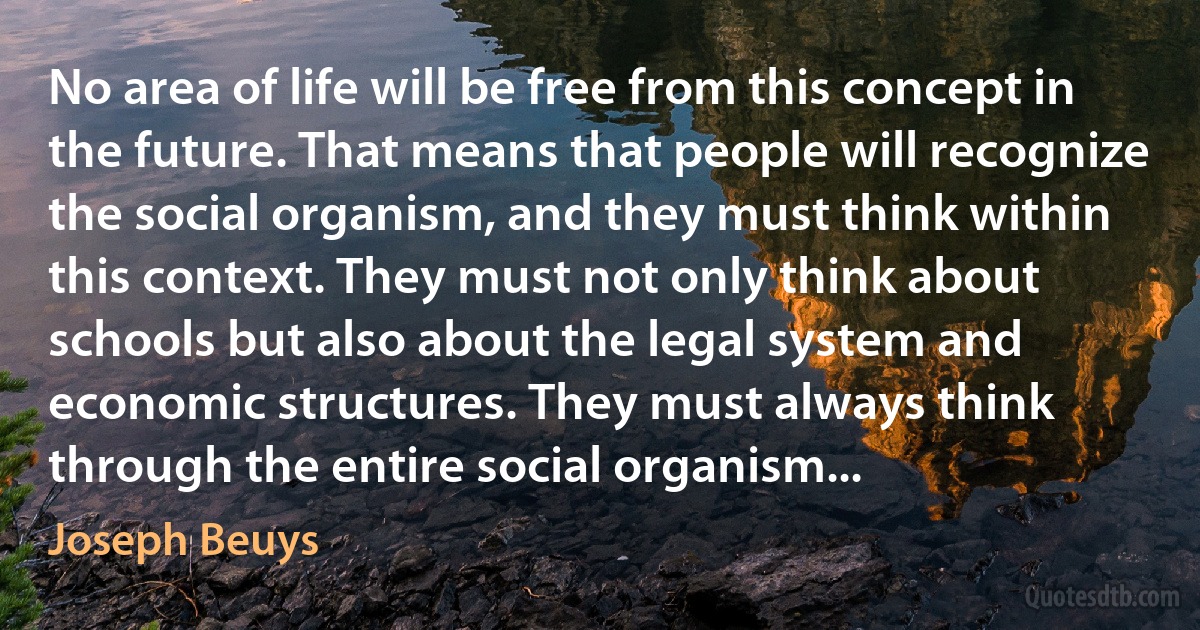 No area of life will be free from this concept in the future. That means that people will recognize the social organism, and they must think within this context. They must not only think about schools but also about the legal system and economic structures. They must always think through the entire social organism... (Joseph Beuys)