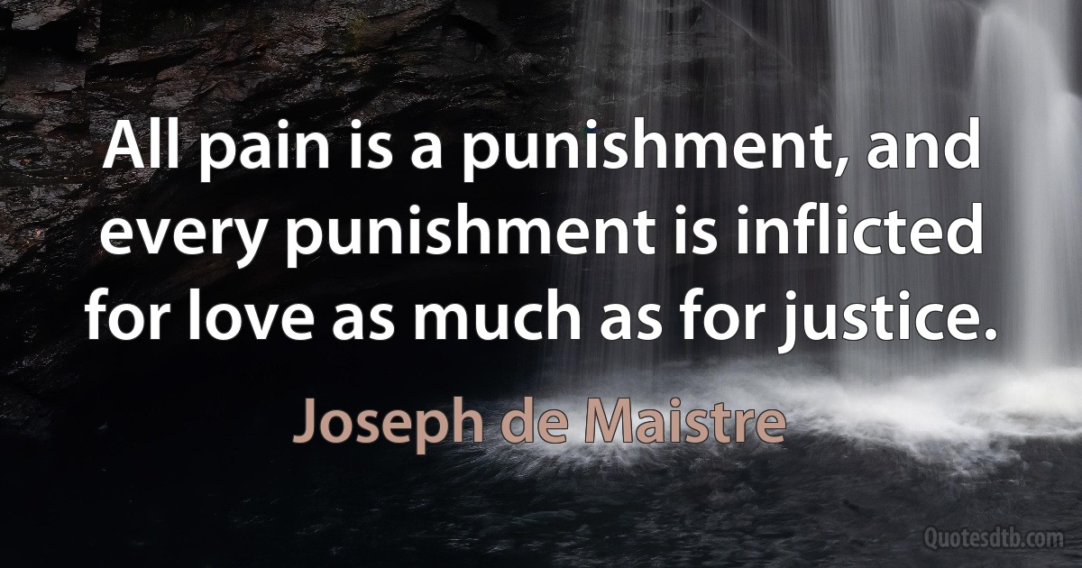 All pain is a punishment, and every punishment is inflicted for love as much as for justice. (Joseph de Maistre)