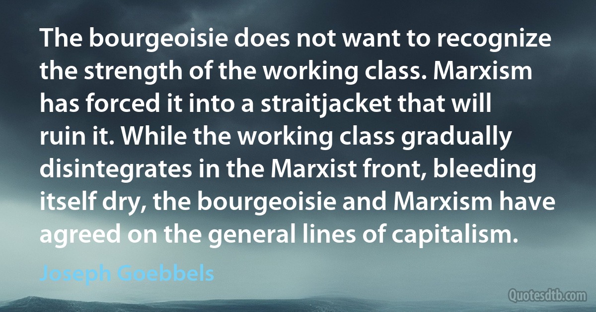 The bourgeoisie does not want to recognize the strength of the working class. Marxism has forced it into a straitjacket that will ruin it. While the working class gradually disintegrates in the Marxist front, bleeding itself dry, the bourgeoisie and Marxism have agreed on the general lines of capitalism. (Joseph Goebbels)