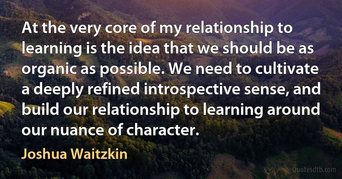 At the very core of my relationship to learning is the idea that we should be as organic as possible. We need to cultivate a deeply refined introspective sense, and build our relationship to learning around our nuance of character. (Joshua Waitzkin)